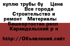 куплю трубы бу  › Цена ­ 10 - Все города Строительство и ремонт » Материалы   . Башкортостан респ.,Караидельский р-н